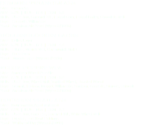 Summer Triangle Ale
Style - Cream Ale
ABV - 5.0% | IBUs - 17.4 | SRM - 5.8 Malts - US 2-Row, Caramel 20L, Flaked Corn, Flaked Barley, Chocolate Malt
Hops - Cascade, Willamette
Yeast - American Ale Yeast (Wyeast #1056) Höllenglöcken Lager
Style - Helles Lager
ABV - 5.3% | IBUs - 17.1 | SRM - 4.9
Malts - Pilsner, Munich Malt, Caramunich Malt I
Hops - Hallertauer
Yeast - Munich Lager (Wyeast #2308) Fussy Puppet WPA
Style - American Wheat Pale Ale
ABV - 7.1% | IBUs - 30.9 | SRM - 9.9
Malts - US 2-Row, Wheat Malt, Torrified Wheat, Roasted Wheat
Hops - Summit, Horizon, Nugget, Willamette, Santiam, Cascade, Simcoe, Chinook
Yeast - American Ale Yeast (Wyeast #1056) Bourbon Trail Ale
Style - Bourbon Oak Aged Irish Red
ABV - 7.5% | IBUs - 14.8 | SRM - 8.3
Malts - US 2-Row, Cara-Pils, Caramel 40L, White Wheat Malt
Hops - Fuggles, East Kent Goldings
Yeast - Whitbread Dry (Wyeast #1098)